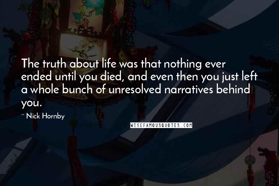 Nick Hornby Quotes: The truth about life was that nothing ever ended until you died, and even then you just left a whole bunch of unresolved narratives behind you.