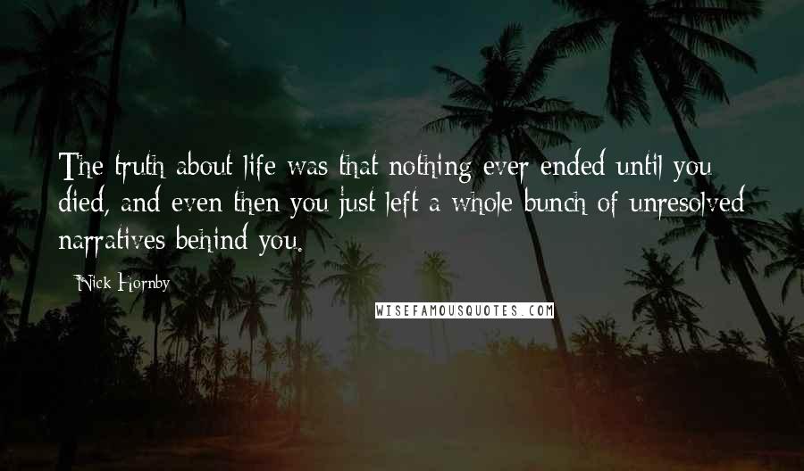 Nick Hornby Quotes: The truth about life was that nothing ever ended until you died, and even then you just left a whole bunch of unresolved narratives behind you.