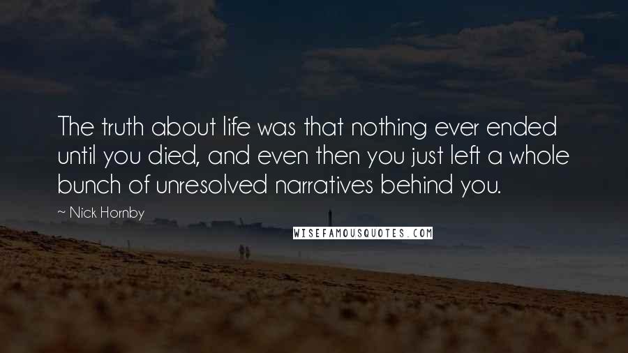 Nick Hornby Quotes: The truth about life was that nothing ever ended until you died, and even then you just left a whole bunch of unresolved narratives behind you.