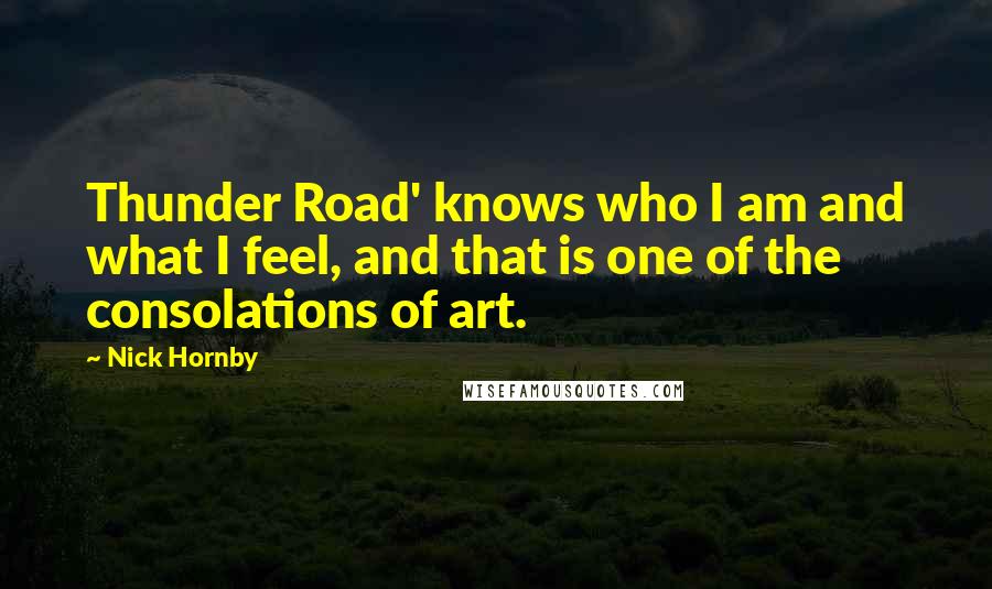 Nick Hornby Quotes: Thunder Road' knows who I am and what I feel, and that is one of the consolations of art.