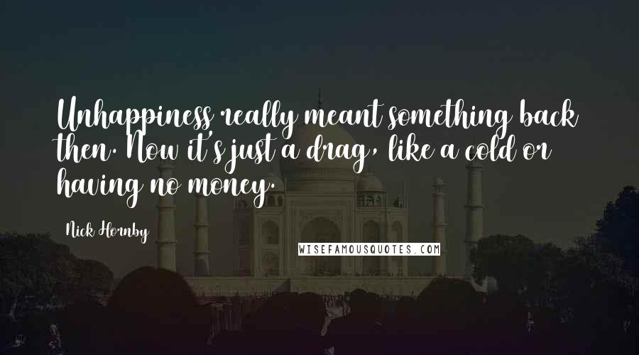 Nick Hornby Quotes: Unhappiness really meant something back then. Now it's just a drag, like a cold or having no money.