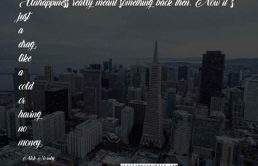 Nick Hornby Quotes: Unhappiness really meant something back then. Now it's just a drag, like a cold or having no money.