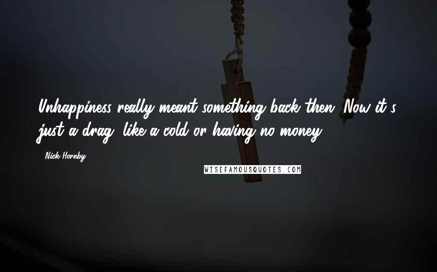 Nick Hornby Quotes: Unhappiness really meant something back then. Now it's just a drag, like a cold or having no money.