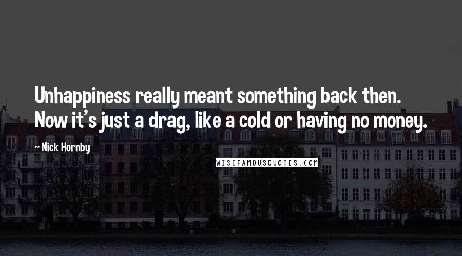 Nick Hornby Quotes: Unhappiness really meant something back then. Now it's just a drag, like a cold or having no money.