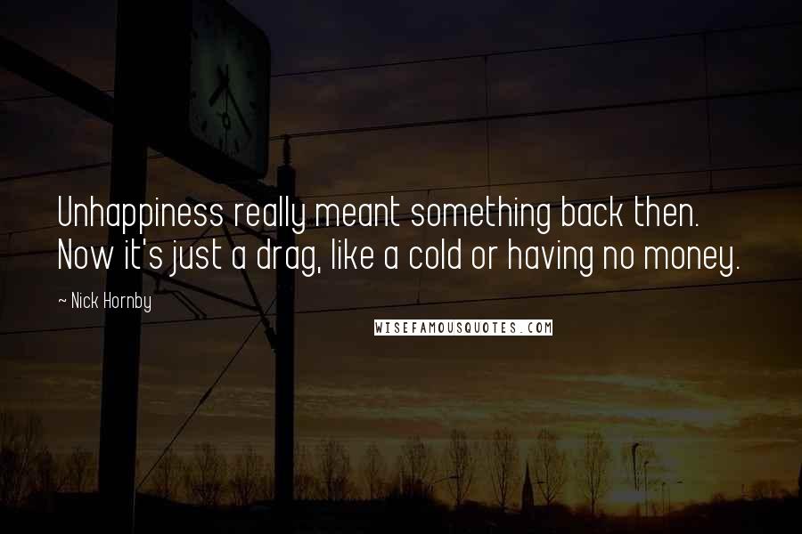 Nick Hornby Quotes: Unhappiness really meant something back then. Now it's just a drag, like a cold or having no money.