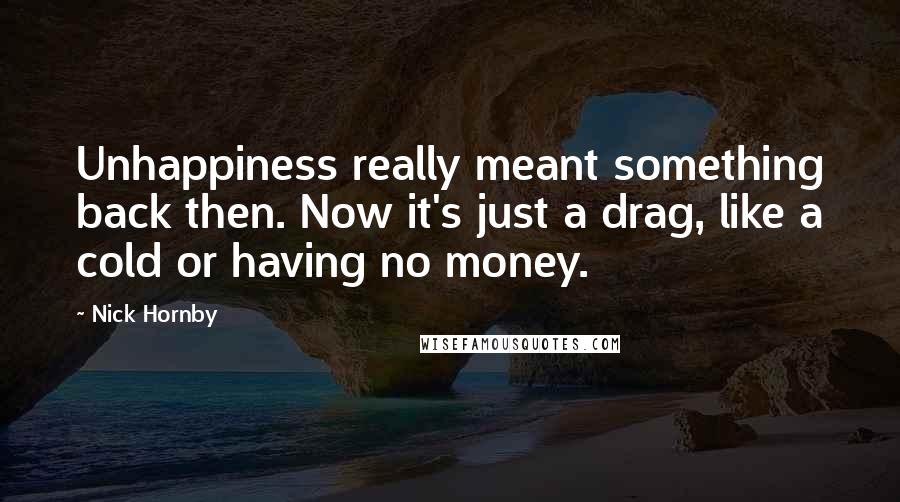 Nick Hornby Quotes: Unhappiness really meant something back then. Now it's just a drag, like a cold or having no money.