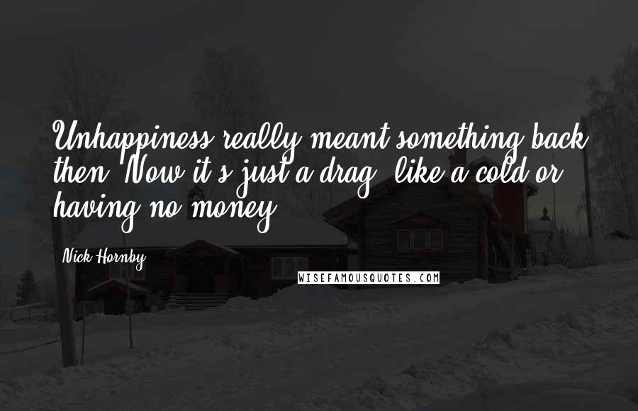 Nick Hornby Quotes: Unhappiness really meant something back then. Now it's just a drag, like a cold or having no money.