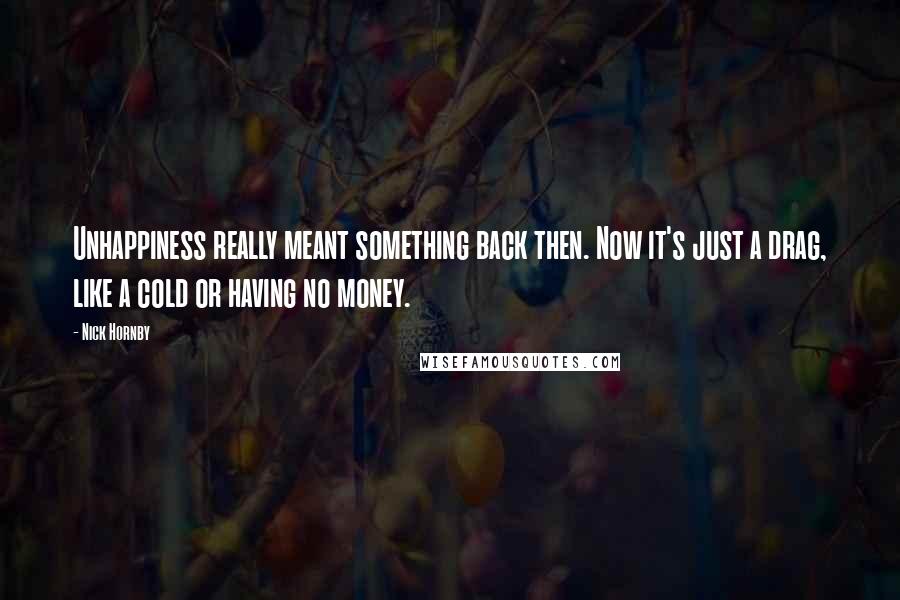 Nick Hornby Quotes: Unhappiness really meant something back then. Now it's just a drag, like a cold or having no money.