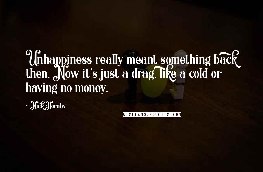 Nick Hornby Quotes: Unhappiness really meant something back then. Now it's just a drag, like a cold or having no money.