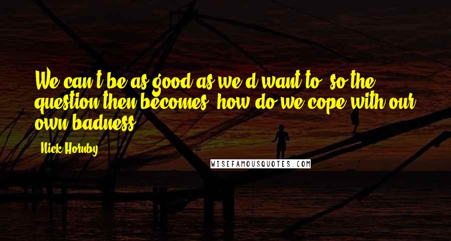 Nick Hornby Quotes: We can't be as good as we'd want to, so the question then becomes, how do we cope with our own badness?