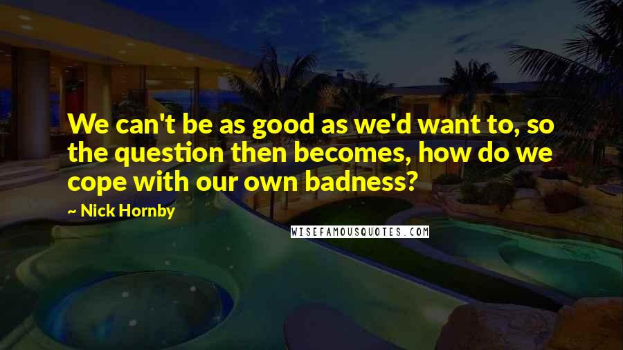 Nick Hornby Quotes: We can't be as good as we'd want to, so the question then becomes, how do we cope with our own badness?
