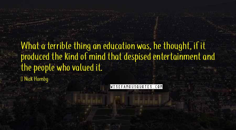 Nick Hornby Quotes: What a terrible thing an education was, he thought, if it produced the kind of mind that despised entertainment and the people who valued it.