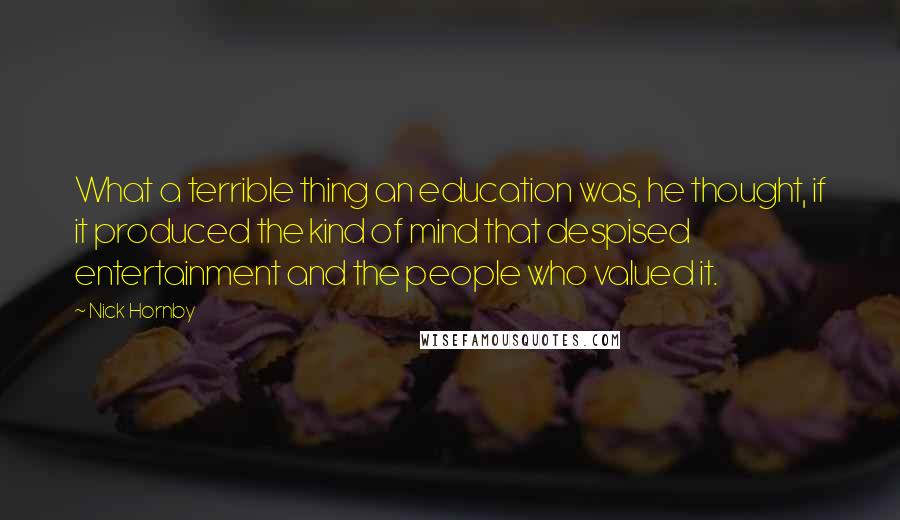 Nick Hornby Quotes: What a terrible thing an education was, he thought, if it produced the kind of mind that despised entertainment and the people who valued it.