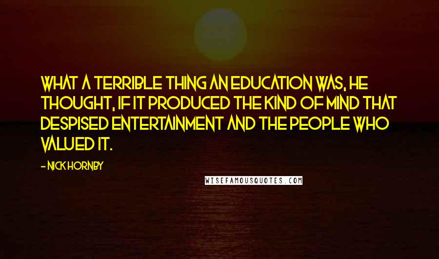Nick Hornby Quotes: What a terrible thing an education was, he thought, if it produced the kind of mind that despised entertainment and the people who valued it.