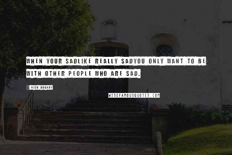 Nick Hornby Quotes: When your sadlike really sadyou only want to be with other people who are sad.