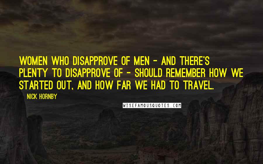 Nick Hornby Quotes: Women who disapprove of men - and there's plenty to disapprove of - should remember how we started out, and how far we had to travel.