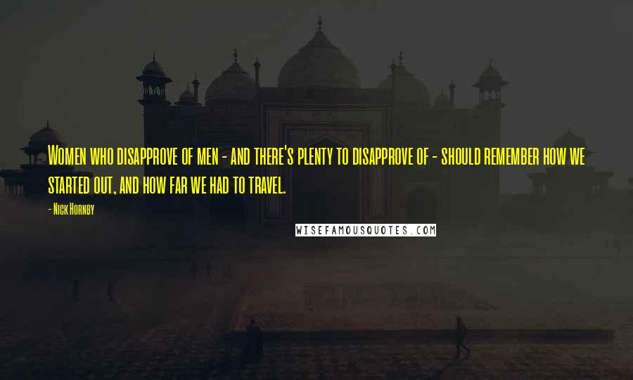 Nick Hornby Quotes: Women who disapprove of men - and there's plenty to disapprove of - should remember how we started out, and how far we had to travel.