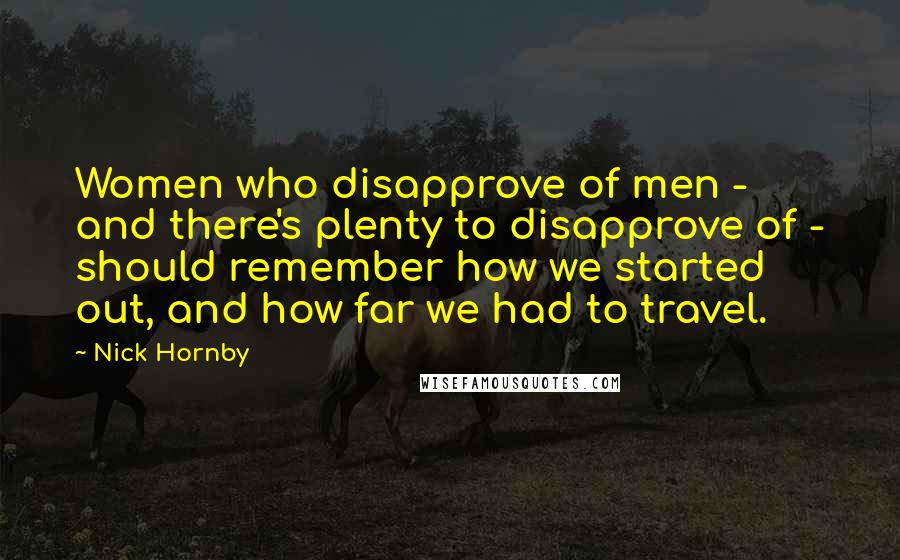 Nick Hornby Quotes: Women who disapprove of men - and there's plenty to disapprove of - should remember how we started out, and how far we had to travel.