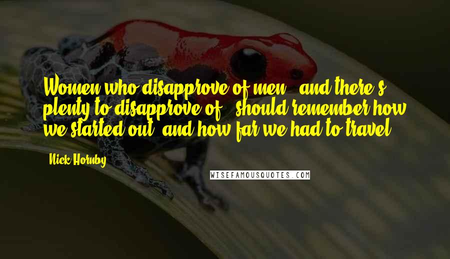 Nick Hornby Quotes: Women who disapprove of men - and there's plenty to disapprove of - should remember how we started out, and how far we had to travel.