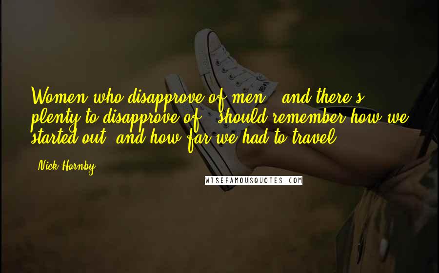 Nick Hornby Quotes: Women who disapprove of men - and there's plenty to disapprove of - should remember how we started out, and how far we had to travel.