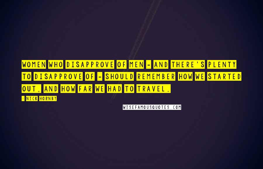 Nick Hornby Quotes: Women who disapprove of men - and there's plenty to disapprove of - should remember how we started out, and how far we had to travel.