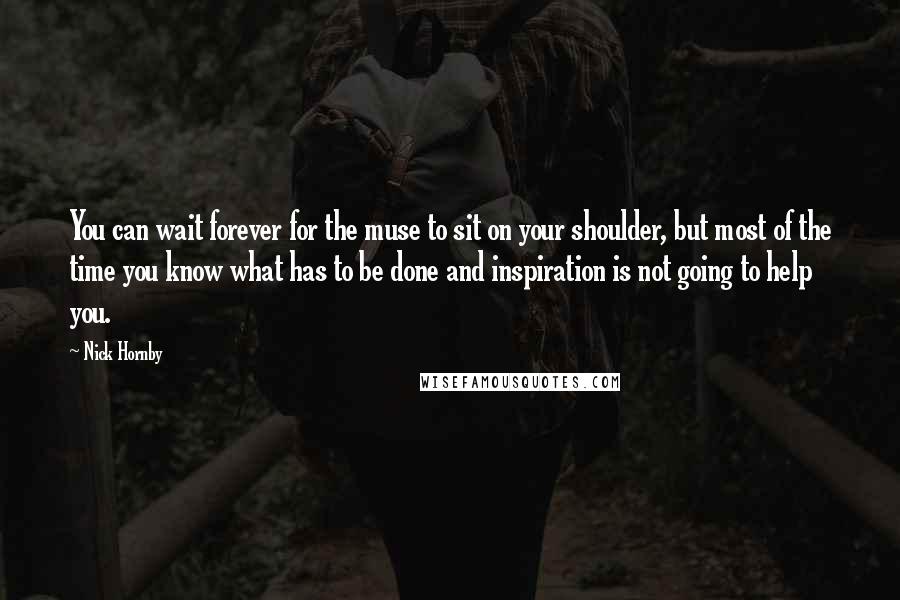 Nick Hornby Quotes: You can wait forever for the muse to sit on your shoulder, but most of the time you know what has to be done and inspiration is not going to help you.