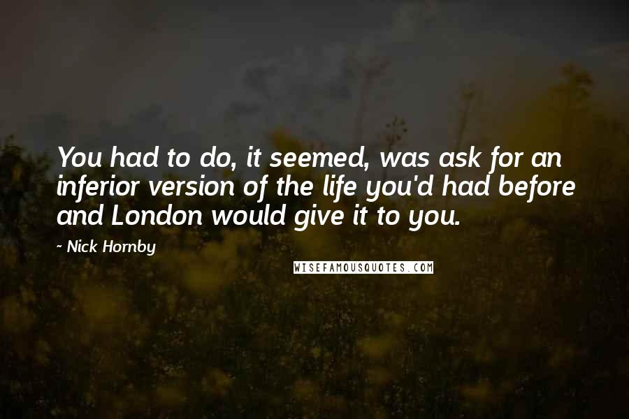 Nick Hornby Quotes: You had to do, it seemed, was ask for an inferior version of the life you'd had before and London would give it to you.