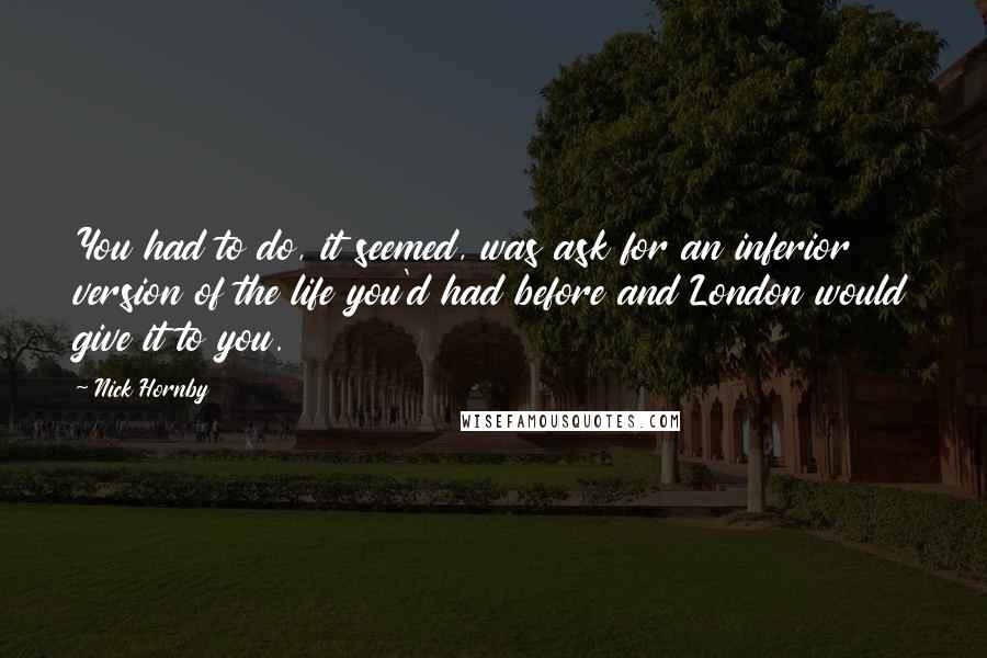 Nick Hornby Quotes: You had to do, it seemed, was ask for an inferior version of the life you'd had before and London would give it to you.