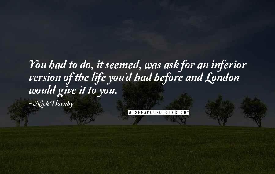 Nick Hornby Quotes: You had to do, it seemed, was ask for an inferior version of the life you'd had before and London would give it to you.
