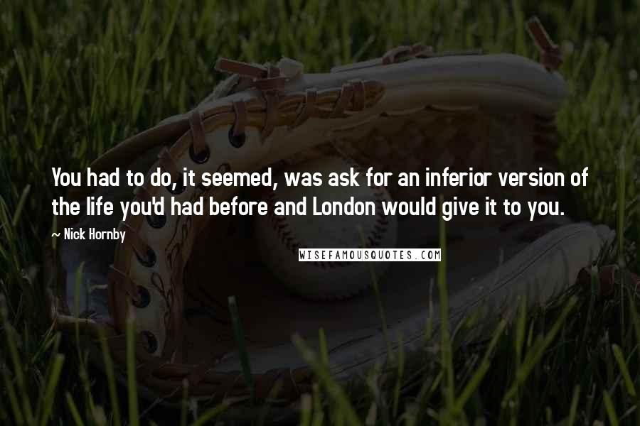 Nick Hornby Quotes: You had to do, it seemed, was ask for an inferior version of the life you'd had before and London would give it to you.