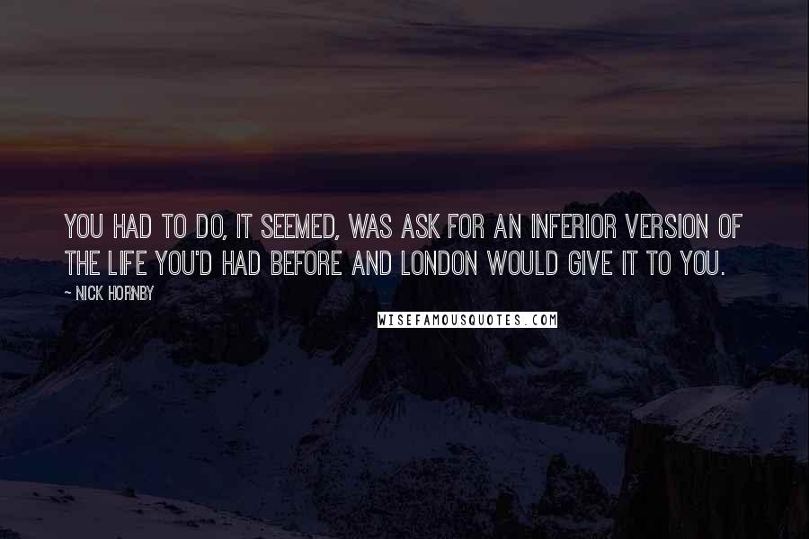 Nick Hornby Quotes: You had to do, it seemed, was ask for an inferior version of the life you'd had before and London would give it to you.