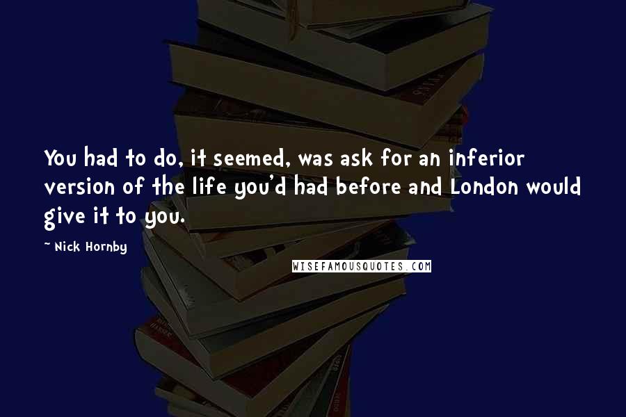 Nick Hornby Quotes: You had to do, it seemed, was ask for an inferior version of the life you'd had before and London would give it to you.