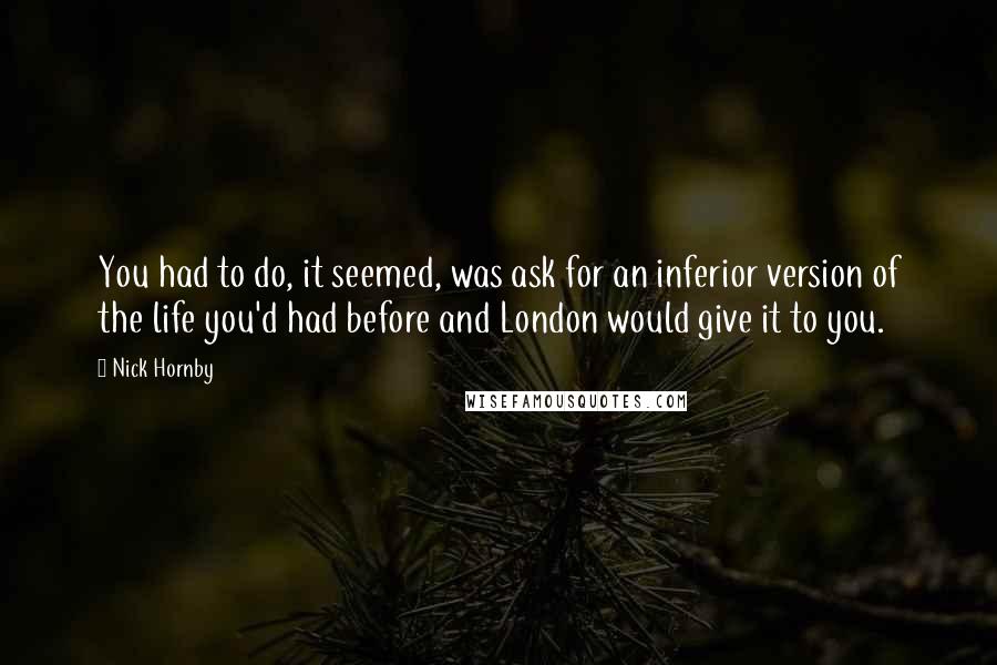 Nick Hornby Quotes: You had to do, it seemed, was ask for an inferior version of the life you'd had before and London would give it to you.