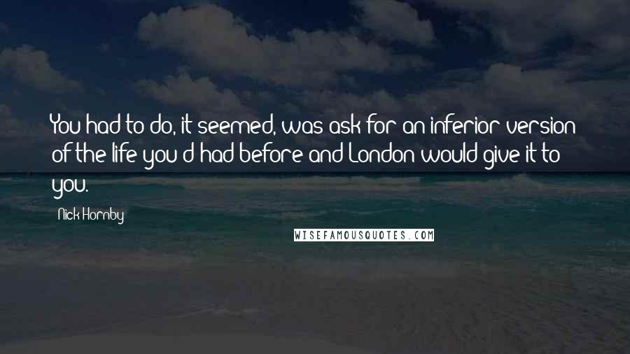Nick Hornby Quotes: You had to do, it seemed, was ask for an inferior version of the life you'd had before and London would give it to you.