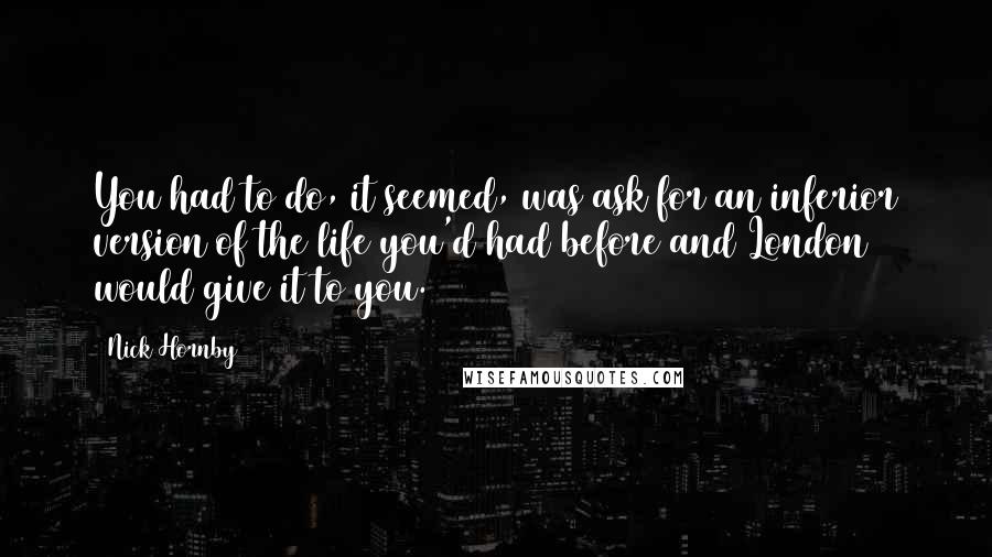 Nick Hornby Quotes: You had to do, it seemed, was ask for an inferior version of the life you'd had before and London would give it to you.
