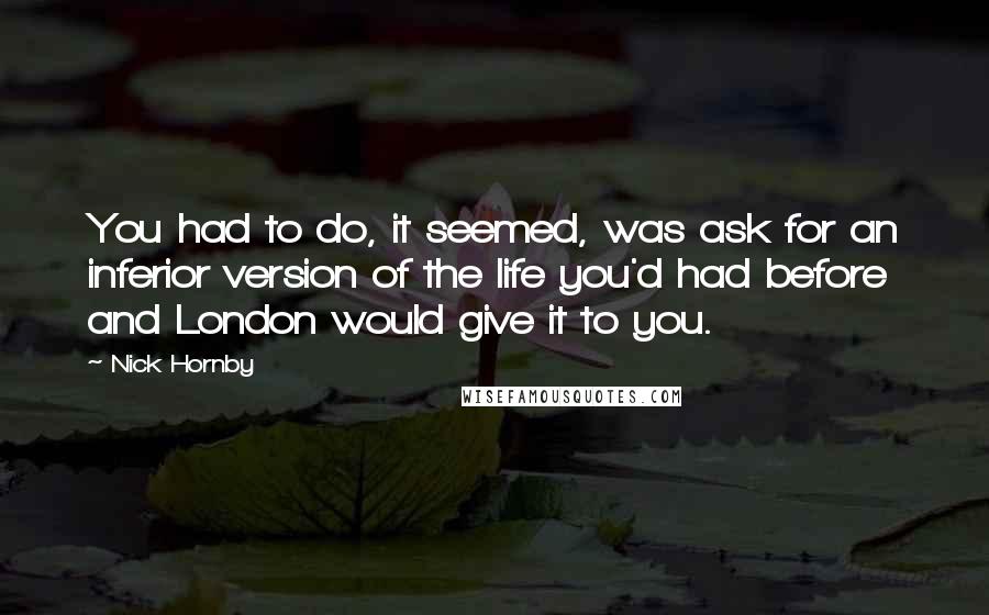 Nick Hornby Quotes: You had to do, it seemed, was ask for an inferior version of the life you'd had before and London would give it to you.