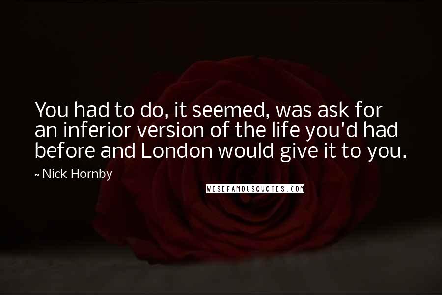 Nick Hornby Quotes: You had to do, it seemed, was ask for an inferior version of the life you'd had before and London would give it to you.