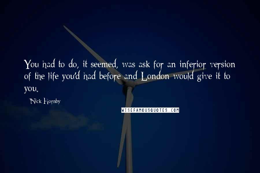 Nick Hornby Quotes: You had to do, it seemed, was ask for an inferior version of the life you'd had before and London would give it to you.