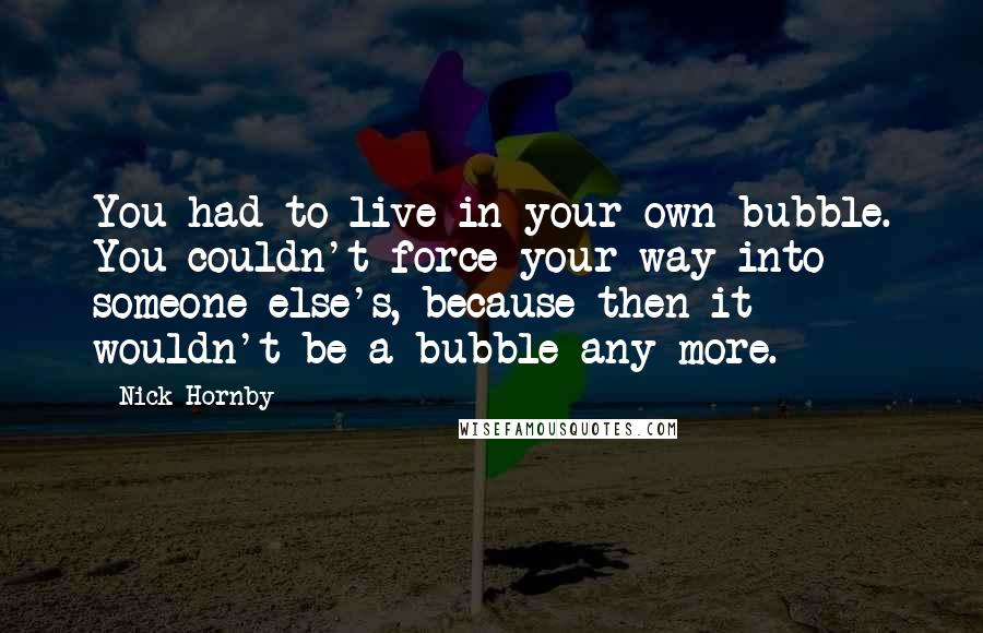 Nick Hornby Quotes: You had to live in your own bubble. You couldn't force your way into someone else's, because then it wouldn't be a bubble any more.