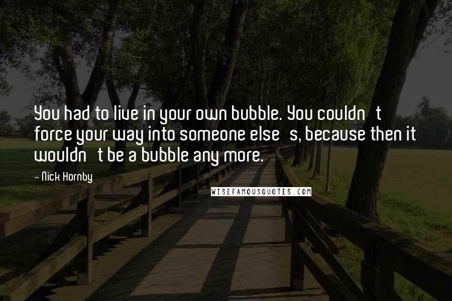 Nick Hornby Quotes: You had to live in your own bubble. You couldn't force your way into someone else's, because then it wouldn't be a bubble any more.