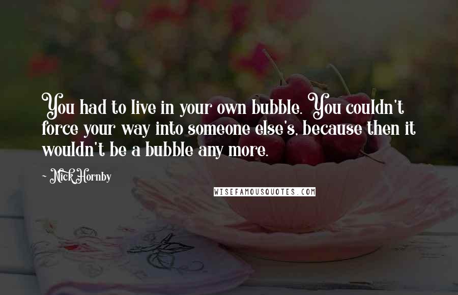 Nick Hornby Quotes: You had to live in your own bubble. You couldn't force your way into someone else's, because then it wouldn't be a bubble any more.