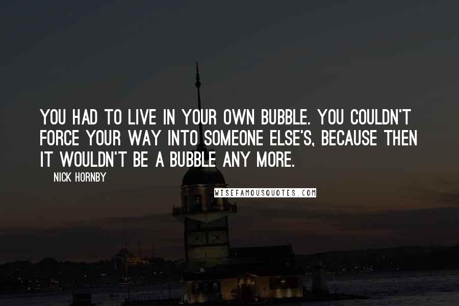 Nick Hornby Quotes: You had to live in your own bubble. You couldn't force your way into someone else's, because then it wouldn't be a bubble any more.