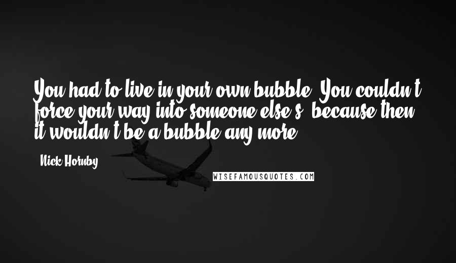 Nick Hornby Quotes: You had to live in your own bubble. You couldn't force your way into someone else's, because then it wouldn't be a bubble any more.