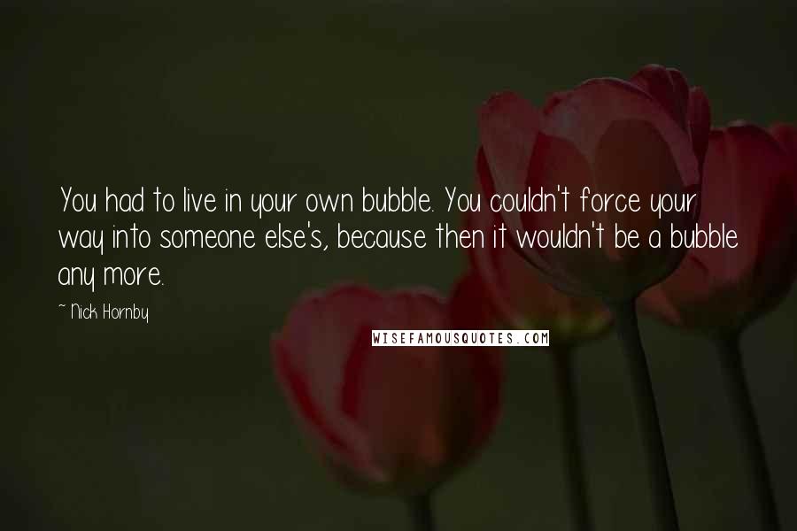 Nick Hornby Quotes: You had to live in your own bubble. You couldn't force your way into someone else's, because then it wouldn't be a bubble any more.