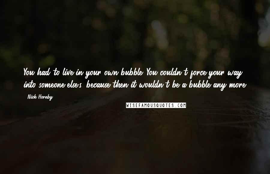 Nick Hornby Quotes: You had to live in your own bubble. You couldn't force your way into someone else's, because then it wouldn't be a bubble any more.