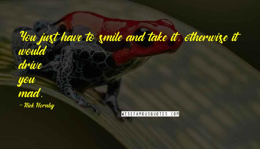 Nick Hornby Quotes: You just have to smile and take it, otherwise it would drive you mad.