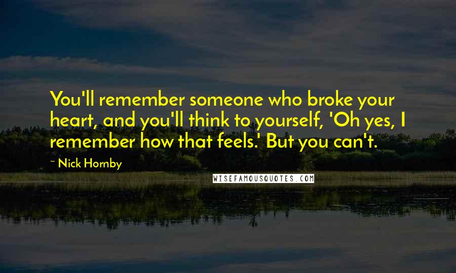 Nick Hornby Quotes: You'll remember someone who broke your heart, and you'll think to yourself, 'Oh yes, I remember how that feels.' But you can't.