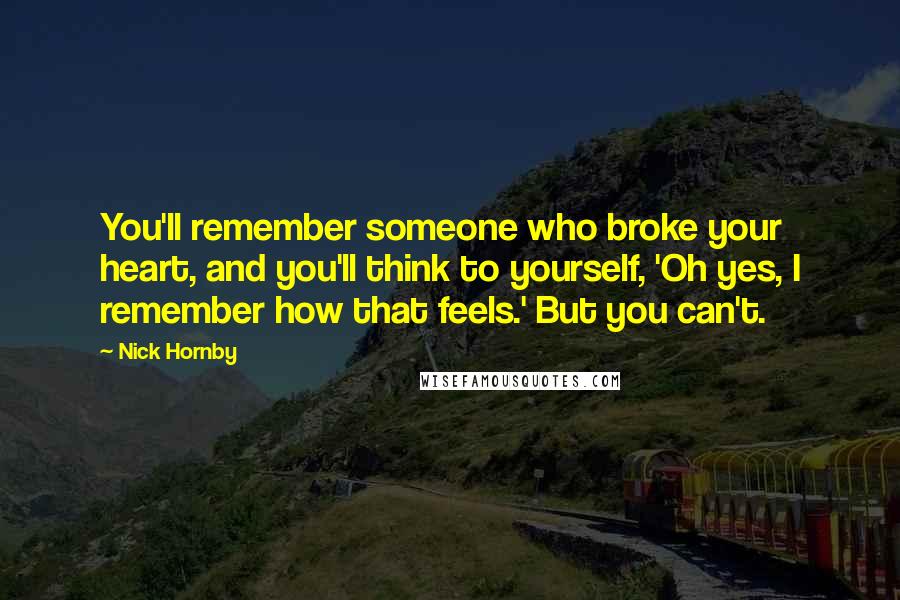 Nick Hornby Quotes: You'll remember someone who broke your heart, and you'll think to yourself, 'Oh yes, I remember how that feels.' But you can't.