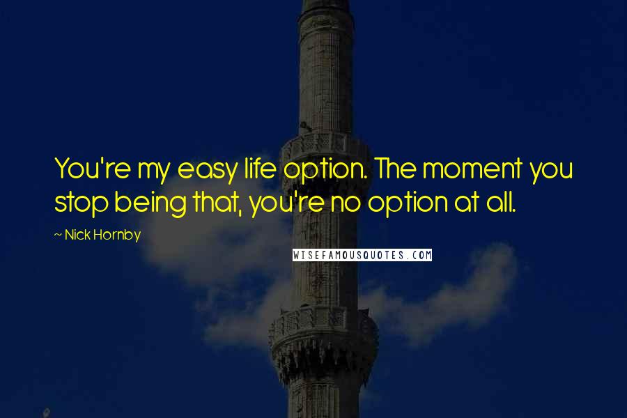 Nick Hornby Quotes: You're my easy life option. The moment you stop being that, you're no option at all.