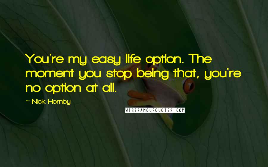 Nick Hornby Quotes: You're my easy life option. The moment you stop being that, you're no option at all.